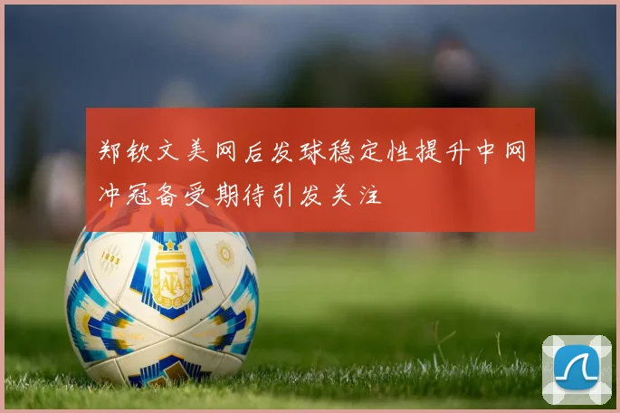郑钦文美网后发球稳定性提升中网冲冠备受期待引发关注
