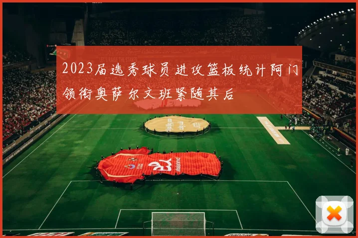 2023届选秀球员进攻篮板统计阿门领衔奥萨尔文班紧随其后