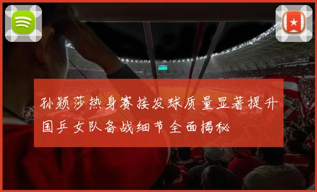 孙颖莎热身赛接发球质量显著提升国乒女队备战细节全面揭秘