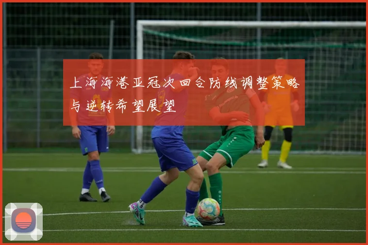 上海海港亚冠次回合防线调整策略与逆转希望展望