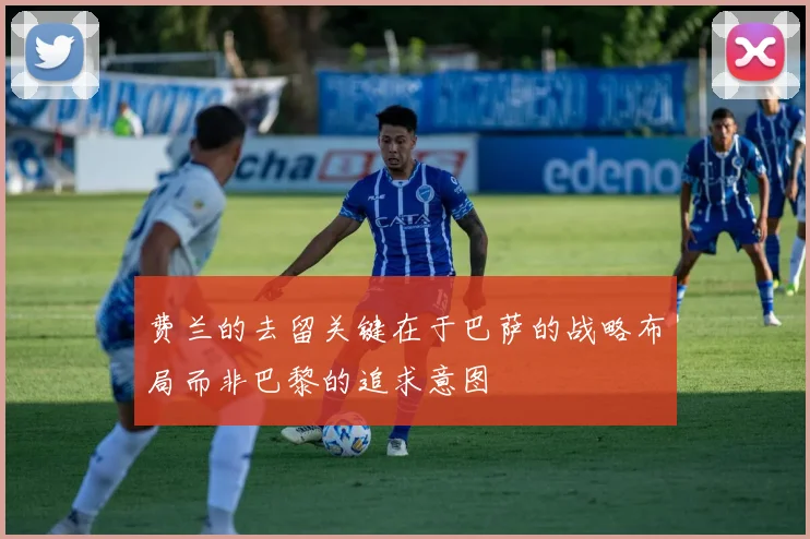费兰的去留关键在于巴萨的战略布局而非巴黎的追求意图