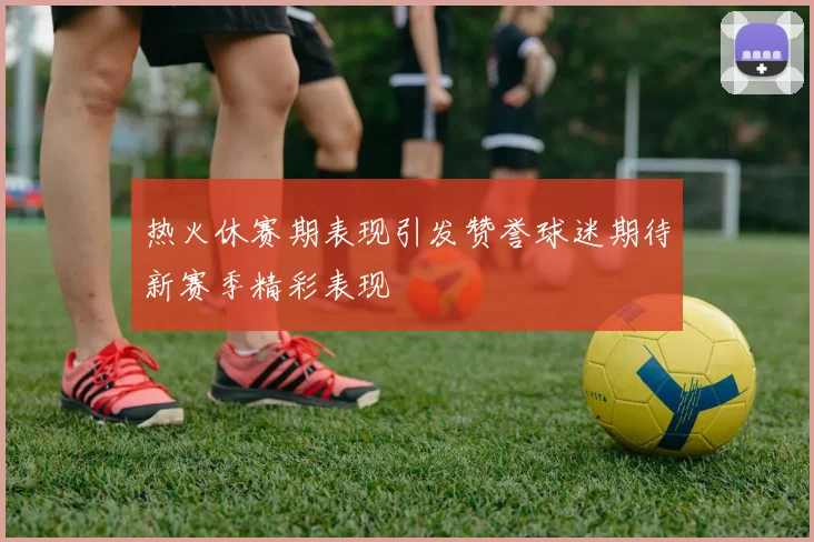 热火休赛期表现引发赞誉球迷期待新赛季精彩表现