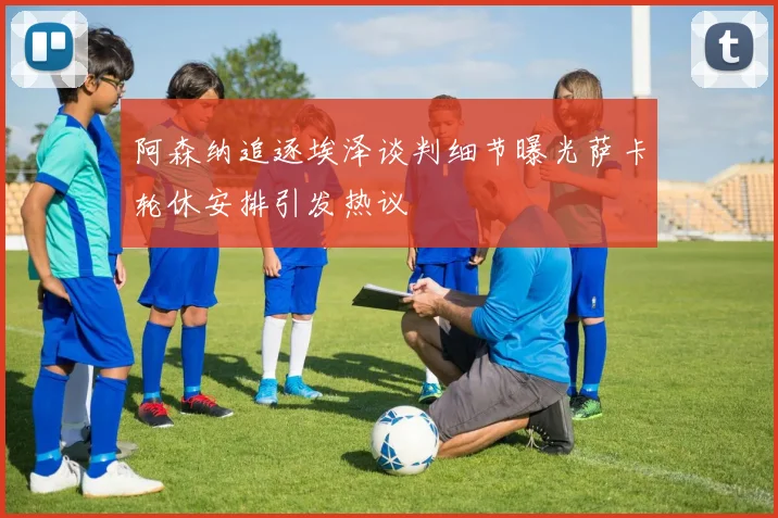 阿森纳追逐埃泽谈判细节曝光萨卡轮休安排引发热议
